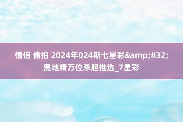 情侣 偷拍 2024年024期七星彩&#32;黑地精万位杀胆推选_7星彩