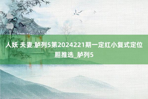 人妖 夫妻 胪列5第2024221期一定红小复式定位胆推选_胪列5