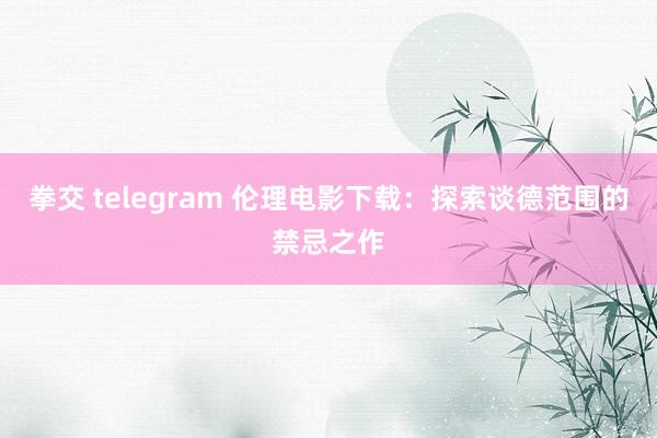 拳交 telegram 伦理电影下载：探索谈德范围的禁忌之作