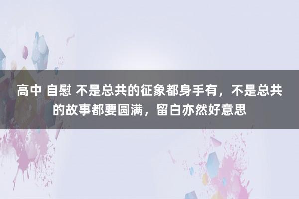 高中 自慰 不是总共的征象都身手有，不是总共的故事都要圆满，留白亦然好意思