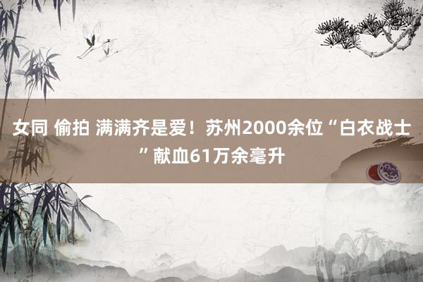 女同 偷拍 满满齐是爱！苏州2000余位“白衣战士”献血61万余毫升