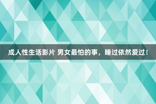 成人性生活影片 男女最怕的事，睡过依然爱过！