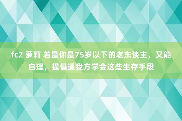 fc2 萝莉 若是你是75岁以下的老东谈主，又能自理，提倡逼我方学会这些生存手段