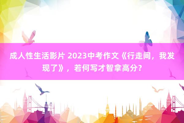 成人性生活影片 2023中考作文《行走间，我发现了》，若何写才智拿高分？