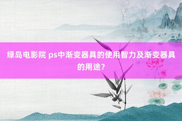 绿岛电影院 ps中渐变器具的使用智力及渐变器具的用途？