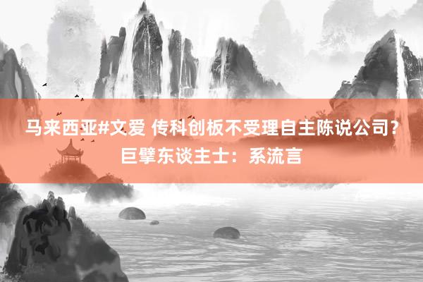 马来西亚#文爱 传科创板不受理自主陈说公司？巨擘东谈主士：系流言