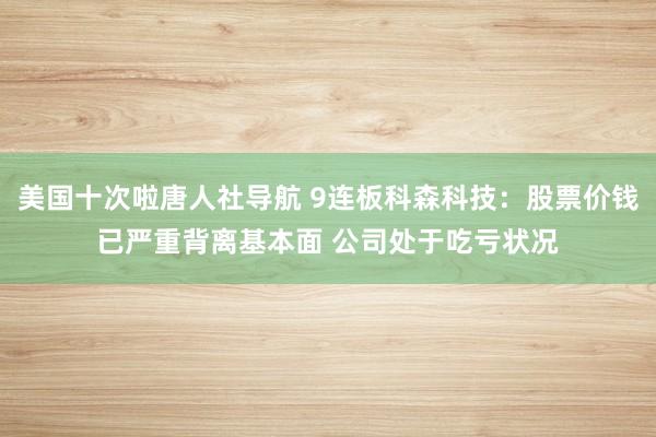 美国十次啦唐人社导航 9连板科森科技：股票价钱已严重背离基本面 公司处于吃亏状况