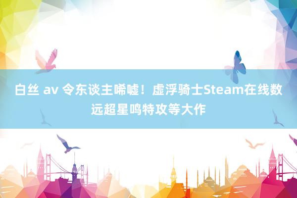 白丝 av 令东谈主唏嘘！虚浮骑士Steam在线数远超星鸣特攻等大作