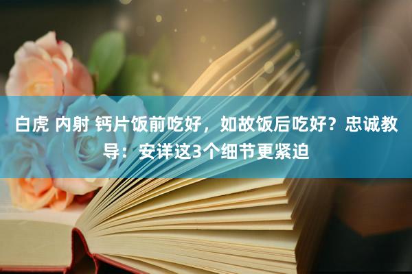 白虎 内射 钙片饭前吃好，如故饭后吃好？忠诚教导：安详这3个细节更紧迫