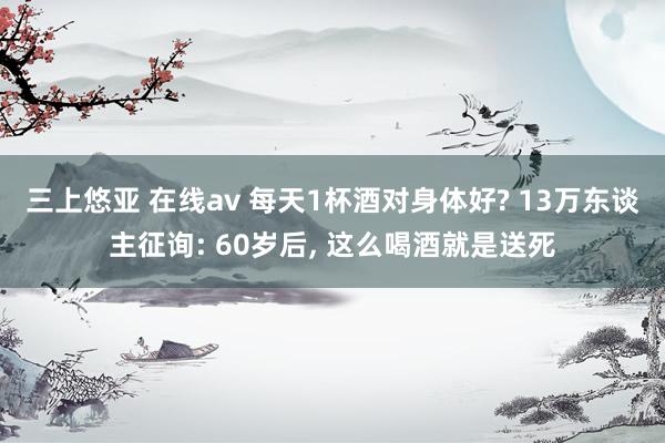 三上悠亚 在线av 每天1杯酒对身体好? 13万东谈主征询: 60岁后， 这么喝酒就是送死