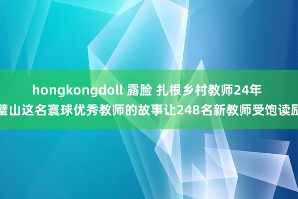 hongkongdoll 露脸 扎根乡村教师24年 璧山这名寰球优秀教师的故事让248名新教师受饱读励