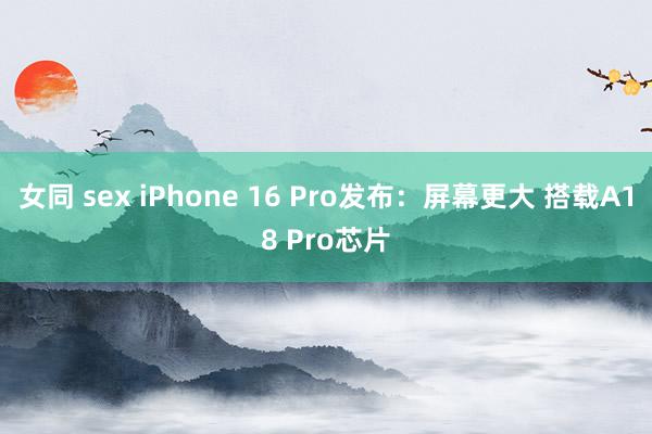 女同 sex iPhone 16 Pro发布：屏幕更大 搭载A18 Pro芯片