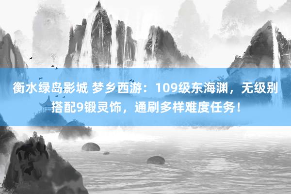 衡水绿岛影城 梦乡西游：109级东海渊，无级别搭配9锻灵饰，通刷多样难度任务！