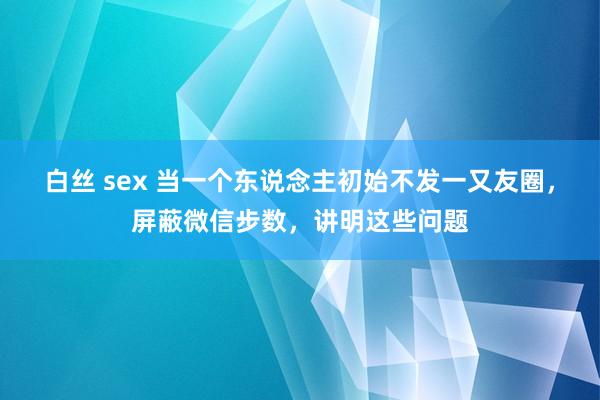 白丝 sex 当一个东说念主初始不发一又友圈，屏蔽微信步数，讲明这些问题