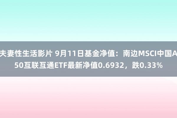 夫妻性生活影片 9月11日基金净值：南边MSCI中国A50互联互通ETF最新净值0.6932，跌0.33%