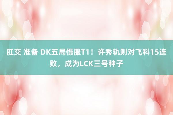 肛交 准备 DK五局慑服T1！许秀轨则对飞科15连败，成为LCK三号种子