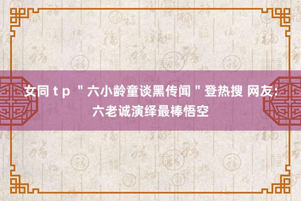 女同 t p ＂六小龄童谈黑传闻＂登热搜 网友：六老诚演绎最棒悟空