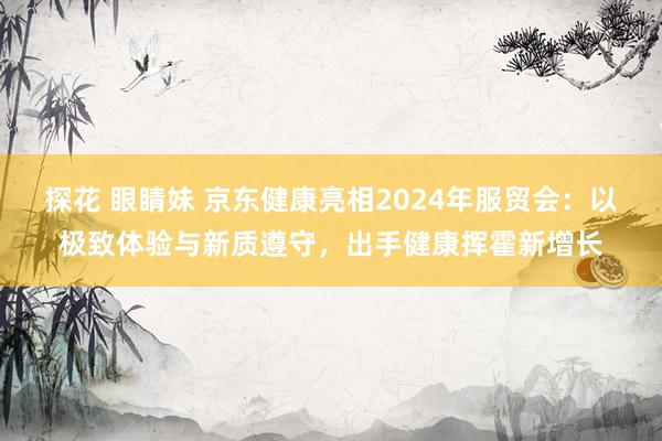 探花 眼睛妹 京东健康亮相2024年服贸会：以极致体验与新质遵守，出手健康挥霍新增长