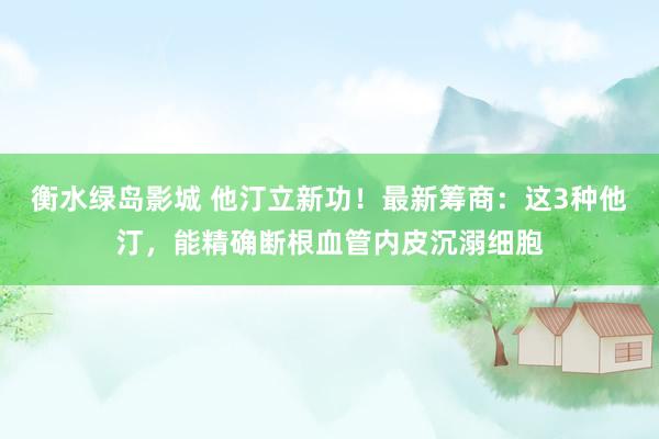 衡水绿岛影城 他汀立新功！最新筹商：这3种他汀，能精确断根血管内皮沉溺细胞