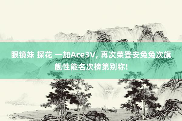 眼镜妹 探花 一加Ace3V， 再次荣登安兔兔次旗舰性能名次榜第别称!