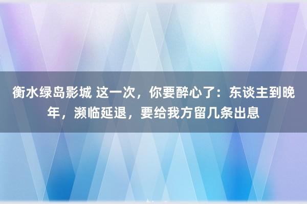 衡水绿岛影城 这一次，你要醉心了：东谈主到晚年，濒临延退，要给我方留几条出息