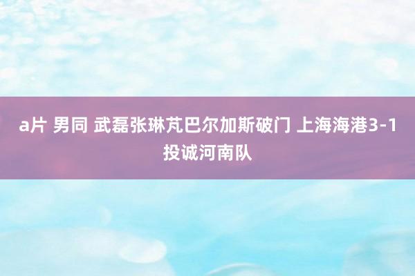 a片 男同 武磊张琳芃巴尔加斯破门 上海海港3-1投诚河南队