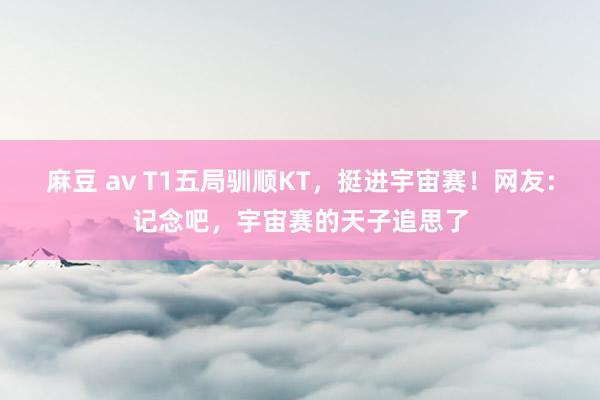 麻豆 av T1五局驯顺KT，挺进宇宙赛！网友：记念吧，宇宙赛的天子追思了