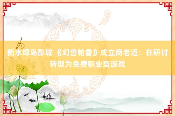 衡水绿岛影城 《幻兽帕鲁》成立商老迈：在研讨转型为免费职业型游戏