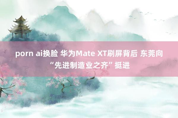 porn ai换脸 华为Mate XT刷屏背后 东莞向“先进制造业之齐”挺进