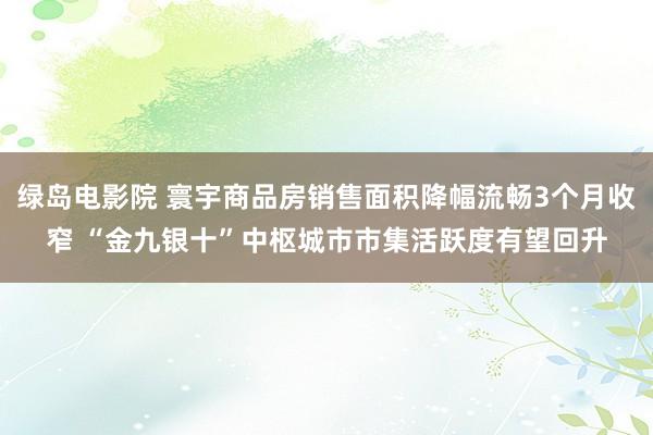 绿岛电影院 寰宇商品房销售面积降幅流畅3个月收窄 “金九银十”中枢城市市集活跃度有望回升