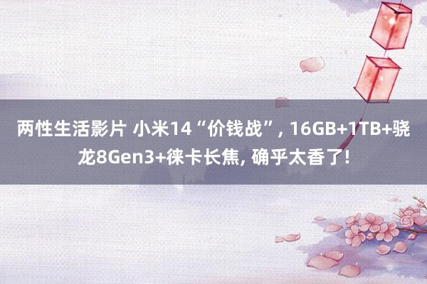 两性生活影片 小米14“价钱战”， 16GB+1TB+骁龙8Gen3+徕卡长焦， 确乎太香了!