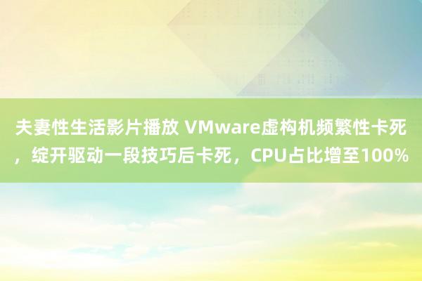 夫妻性生活影片播放 VMware虚构机频繁性卡死，绽开驱动一段技巧后卡死，CPU占比增至100%