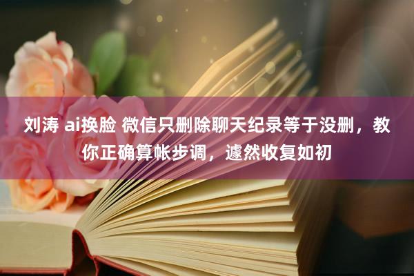 刘涛 ai换脸 微信只删除聊天纪录等于没删，教你正确算帐步调，遽然收复如初