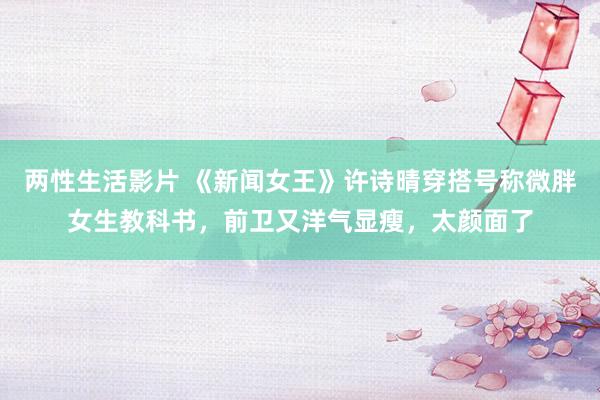 两性生活影片 《新闻女王》许诗晴穿搭号称微胖女生教科书，前卫又洋气显瘦，太颜面了