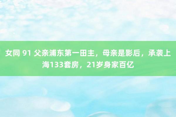 女同 91 父亲浦东第一田主，母亲是影后，承袭上海133套房，21岁身家百亿