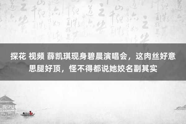 探花 视频 薛凯琪现身碧晨演唱会，这肉丝好意思腿好顶，怪不得都说她姣名副其实