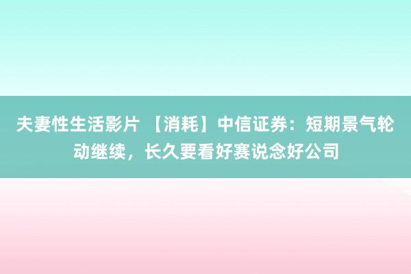 夫妻性生活影片 【消耗】中信证券：短期景气轮动继续，长久要看好赛说念好公司