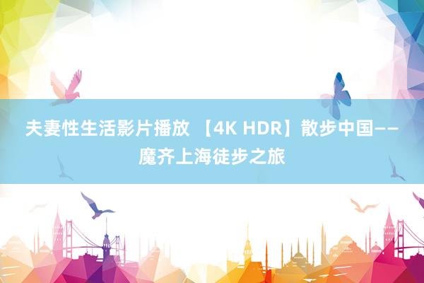 夫妻性生活影片播放 【4K HDR】散步中国——魔齐上海徒步之旅