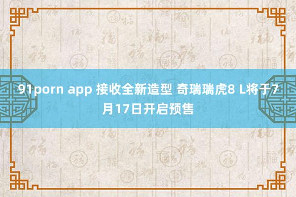 91porn app 接收全新造型 奇瑞瑞虎8 L将于7月17日开启预售