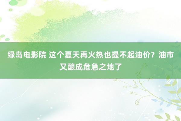 绿岛电影院 这个夏天再火热也提不起油价？油市又酿成危急之地了