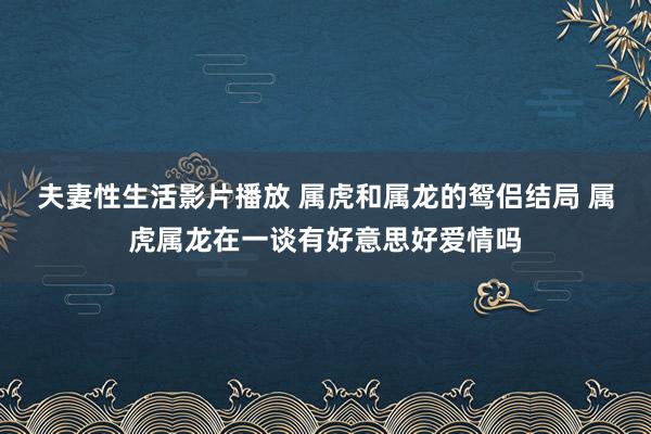 夫妻性生活影片播放 属虎和属龙的鸳侣结局 属虎属龙在一谈有好意思好爱情吗