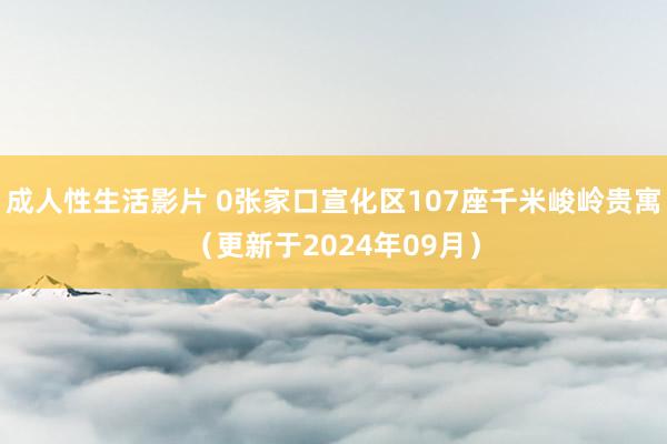 成人性生活影片 0张家口宣化区107座千米峻岭贵寓（更新于2024年09月）