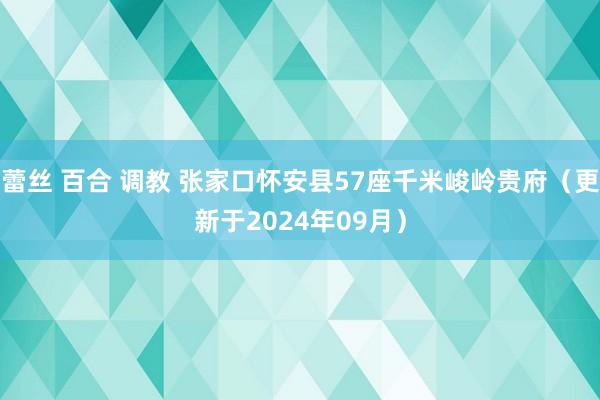 蕾丝 百合 调教 张家口怀安县57座千米峻岭贵府（更新于2024年09月）