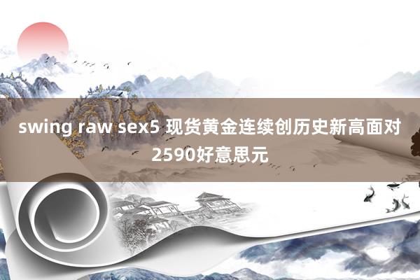 swing raw sex5 现货黄金连续创历史新高面对2590好意思元