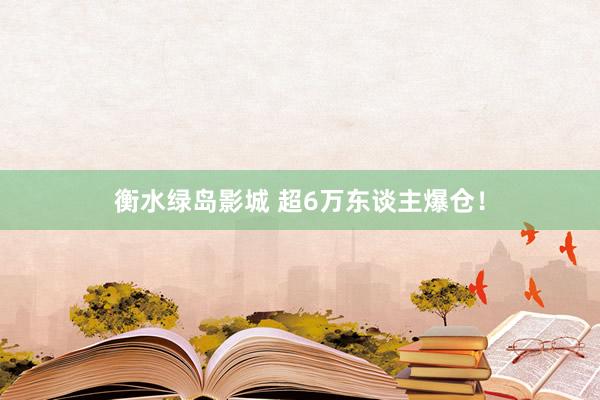 衡水绿岛影城 超6万东谈主爆仓！