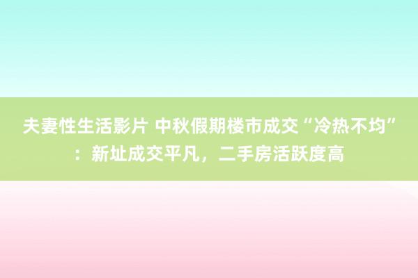 夫妻性生活影片 中秋假期楼市成交“冷热不均”：新址成交平凡，二手房活跃度高