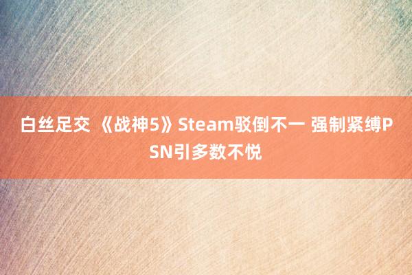 白丝足交 《战神5》Steam驳倒不一 强制紧缚PSN引多数不悦