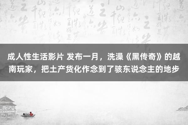 成人性生活影片 发布一月，洗澡《黑传奇》的越南玩家，把土产货化作念到了骇东说念主的地步