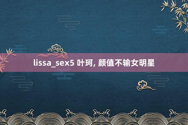 lissa_sex5 叶珂， 颜值不输女明星