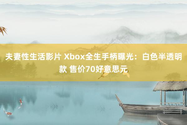 夫妻性生活影片 Xbox全生手柄曝光：白色半透明款 售价70好意思元